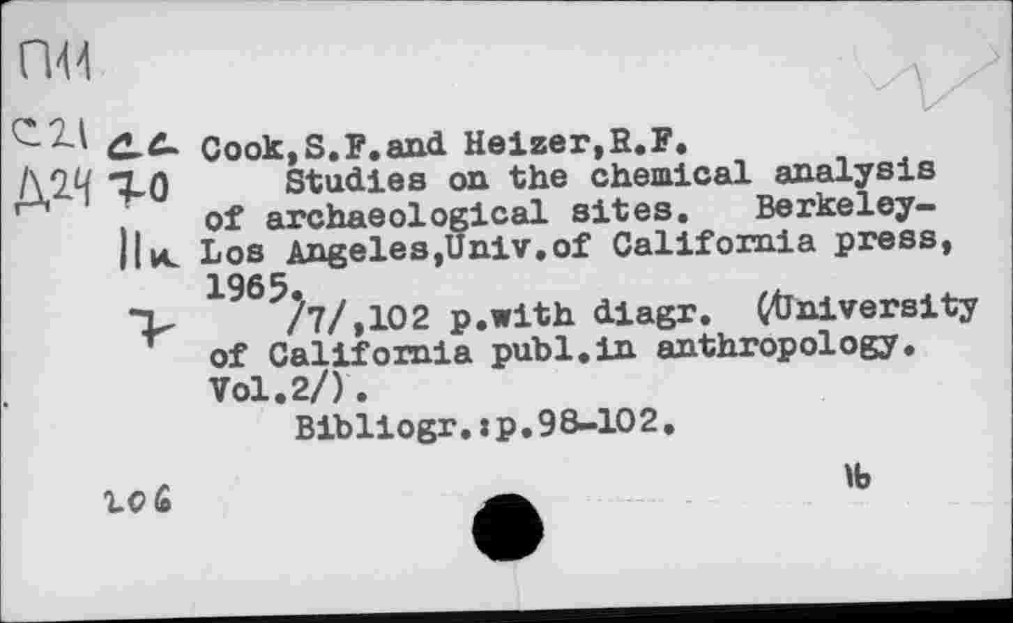 ﻿гж
го
Ни.
И/
Cook,S.F.and Heizer,R,F.
Studies on the chemical analysis of archaeological sites, Berkeley-Los Angeles,Univ,of California press, 1965.
/7/,102 p.with diagr, (University of California publ.in anthropology. Vol.2/).
Bibliogr. :p, 98-102.
10 £
